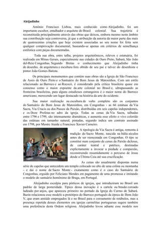 Aleijadinho
Antônio Francisco Lisboa, mais conhecido como Aleijadinho, foi um
importante escultor, entalhador e arquiteto do Brasil colonial. Sua trajetória é
reconstituída principalmente através das obras que deixou, embora mesmo neste âmbito
sua contribuição seja controversa, já que a atribuição da autoria da maior parte das mais
de quatrocentas criações que hoje existem associadas ao seu nome foi feita sem
qualquer comprovação documental, baseando-se apenas em critérios de semelhança
estilística com peças documentadas.
Toda sua obra, entre talha, projetos arquitetônicos, relevos e estatuária, foi
realizada em Minas Gerais, especialmente nas cidades de Ouro Preto, Sabará, São João
del-Reie Congonhas. Segundo Bretas o conhecimento que Aleijadinho tinha
de desenho, de arquitetura e escultura fora obtido de seu pai e talvez do desenhista e
pintor João Gomes Batista.
Os principais monumentos que contém suas obras são a Igreja de São Francisco
de Assis de Ouro Preto e o Santuário do Bom Jesus de Matosinhos. Com um estilo
relacionado ao Barroco e ao Rococó, é considerado pela crítica brasileira quase em
consenso como o maior expoente da arte colonial no Brasil e, ultrapassando as
fronteiras brasileiras, para alguns estudiosos estrangeiros é o maior nome do Barroco
americano, merecendo um lugar destacado na história da arte do ocidente.
Sua maior realização na escultura de vulto completo são os conjuntos
do Santuário do Bom Jesus de Matosinhos, em Congonhas - as 66 estátuas da Via
Sacra, Via Crucis ou dos Passos da Paixão, distribuídas em seis capelas independentes,
e os Doze Profetas no adro da igreja. Todas as cenas da Via Sacra, talhadas
entre 1796 e 1799, são intensamente dramáticas, e aumenta esse efeito o vivo colorido
das estátuas em tamanho natural, pintadas, segundo indica um contrato assinado
em 1798, por Mestre Ataíde e Francisco Xavier Carneiro.
A tipologia da Via Sacra é antiga, remonta à
tradição do Sacro Monte, nascida na Itália séculos
antes de ser reencenada em Congonhas. O tipo se
constitui num conjunto de cenas da Paixão deJesus,
de caráter teatral e patético, destinadas
explicitamente a invocar a piedade e compaixão,
reconstruindo resumidamente o percurso de Jesus
desde a Última Ceia até sua crucificação.
As cenas são usualmente dispostas numa
série de capelas que antecedem um templo colocado no alto de uma colina ou montanha
- e daí o nome de Sacro Monte - exatamente como é o caso do Santuário de
Congonhas, erguido por Feliciano Mendes em pagamento de uma promessa e imitando
o modelo do santuário homônimo de Braga, em Portugal.
Aleijadinho esculpiu para pórticos de igrejas, que introduziram no Brasil um
padrão de larga posteridade. Típico dessa inovação é a cartela ou brasão coroado
ladeado por anjos, que apareceu primeiro no portado da Igreja do Carmo de Sabará.
Bazin relacionou esse modelo a protótipos do Barroco português da época de Dom João
V, que eram amiúde empregados lá e no Brasil para o coroamento de retábulos, mas a
presença repetida desses elementos em igrejas carmelitas portuguesas sugere também
uma preferência desta Ordem religiosa. Aleijadinho levou adiante esse modelo nos
 