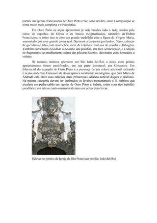 portais das igrejas franciscanas de Ouro Preto e São João del-Rei, onde a composição se
torna muito mais complexa e virtuosística.
Em Ouro Preto os anjos apresentam já dois brasões lado a lado, unidos pela
coroa de espinhos de Cristo e os braços estigmatizados, símbolos da Ordem
Franciscana, e sobre isso se abre um grande medalhão com a figura da Virgem Maria,
arrematado por uma grande coroa real. Decoram o conjunto guirlandas, flores, cabeças
de querubins e fitas com inscrições, além de volutas e motivos de concha e folhagem.
Também constituem novidade o desenho das peanhas, em arco semicircular, e a adição
de fragmentos de entablamento acima das pilastras laterais, decorados com denteados e
volutas.
Os mesmos motivos aparecem em São João del-Rei, e todos estes portais
aparentemente foram modificados, em sua parte estrutural, por Cerqueira. Um
diferencial do exemplo de Ouro Preto é a presença de um relevo adicional ocluindo
o óculo, onde São Francisco de Assis aparece recebendo os estigmas, que para Mário de
Andrade está entre suas criações mais primorosas, aliando notável doçura e realismo.
Na mesma categoria devem ser lembrados os lavabos monumentais e os púlpitos que
esculpiu em pedra-sabão em igrejas de Ouro Preto e Sabará, todos com rico trabalho
escultórico em relevo, tanto ornamental como em cenas descritivas.
Relevo no pórtico da Igreja de São Francisco em São João del-Rei
 