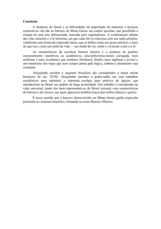 Conclusão
A distância do litoral e as dificuldades de importação de materiais e técnicas
construtivas vão dar ao barroco de Minas Gerais um caráter peculiar, que possibilita a
criação de uma arte diferenciada, marcada pelo regionalismo. A conformação urbana
das vilas mineiras e a fé intimista, em que cada fiel se relaciona com seu santo protetor,
viabilizam uma forma de expressão única, que se define como um gosto artístico e, mais
do que isso, como um estilo de vida — um modo de ver, sentir e vivenciar a arte e a fé.
As características da escultura barroca mineira é a ausência de padrões
essencialmente repetitivos ou acadêmicos, uma policromia menos carregada, mais
uniforme e mais econômica que similares litorâneos, feições mais ingênuas e joviais e
um tratamento dos trajes que nem sempre prima pela lógica, embora o dinamismo seja
constante.
Aleijadinho escultor e arquiteto brasileiro são considerados o maior artista
brasileiro do séc. XVIII. Aleijadinho introduz a pedra-sabão em seus trabalhos
escultóricos para substituir o mármore, esculpiu para pórticos de igrejas, que
introduziram no Brasil um padrão de larga posteridade. Seu trabalho é considerado de
valor universal, sendo dos mais representativos do Brasil colonial, com características
do barroco e do rococó, nas quais aparecem também traços dos estilos clássico e gótico.
É nesse sentido que o barroco desenvolvido em Minas Gerais ganha expressão
particular no contexto brasileiro, firmando-se como Barroco Mineiro.
 