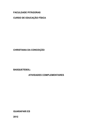 FACULDADE PITÁGORAS

CURSO DE EDUCAÇÃO FÍSICA




CHRISTIANA DA CONCEIÇÃO




BASQUETEBOL:

           ATIVIDADES COMPLEMENTARES




GUARAPARI ES

2012
 