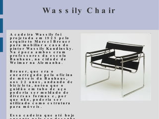 Wassily Chair A cadeira Wassily foi projetada em 1925 pelo arquiteto Marcel Breuer para mobiliar a casa do pintor Wassily Kandinsky. Na época ambos eram professores da escola Bauhaus, na cidade de Weimar na Alemanha. 