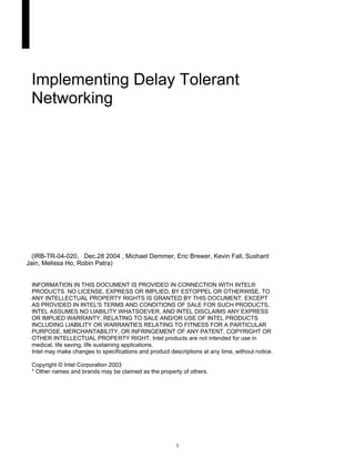 Implementing Delay Tolerant
 Networking




  (IRB-TR-04-020, Dec.28 2004 , Michael Demmer, Eric Brewer, Kevin Fall, Sushant
Jain, Melissa Ho, Robin Patra)


 INFORMATION IN THIS DOCUMENT IS PROVIDED IN CONNECTION WITH INTEL®
 PRODUCTS. NO LICENSE, EXPRESS OR IMPLIED, BY ESTOPPEL OR OTHERWISE, TO
 ANY INTELLECTUAL PROPERTY RIGHTS IS GRANTED BY THIS DOCUMENT. EXCEPT
 AS PROVIDED IN INTEL'S TERMS AND CONDITIONS OF SALE FOR SUCH PRODUCTS,
 INTEL ASSUMES NO LIABILITY WHATSOEVER, AND INTEL DISCLAIMS ANY EXPRESS
 OR IMPLIED WARRANTY, RELATING TO SALE AND/OR USE OF INTEL PRODUCTS
 INCLUDING LIABILITY OR WARRANTIES RELATING TO FITNESS FOR A PARTICULAR
 PURPOSE, MERCHANTABILITY, OR INFRINGEMENT OF ANY PATENT, COPYRIGHT OR
 OTHER INTELLECTUAL PROPERTY RIGHT. Intel products are not intended for use in
 medical, life saving, life sustaining applications.
 Intel may make changes to specifications and product descriptions at any time, without notice.

 Copyright © Intel Corporation 2003
 * Other names and brands may be claimed as the property of others.




                                                         1
 