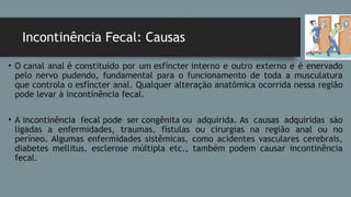 Incontinência Fecal: Causas
• O canal anal é constituído por um esfíncter interno e outro externo e é enervado
pelo nervo pudendo, fundamental para o funcionamento de toda a musculatura
que controla o esfíncter anal. Qualquer alteração anatômica ocorrida nessa região
pode levar à incontinência fecal.
• A incontinência fecal pode ser congênita ou adquirida. As causas adquiridas são
ligadas a enfermidades, traumas, fístulas ou cirurgias na região anal ou no
períneo. Algumas enfermidades sistêmicas, como acidentes vasculares cerebrais,
diabetes mellitus, esclerose múltipla etc., também podem causar incontinência
fecal.
 