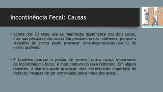 Incontinência Fecal: Causas
• Acima dos 70 anos, ela se manifesta igualmente nos dois sexos,
mas nas pessoas mais novas ela predomina nas mulheres, porque o
trabalho de parto pode provocar uma degeneração parcial do
nervo pudendo.
• E também porque a prisão de ventre, outra causa importante
de incontinência fecal, é mais comum no sexo feminino. Em alguns
doentes, a diarreia pode provocar uma necessidade imperiosa de
defecar, incapaz de ser controlada pelos músculos anais.
 