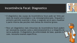 Incontinência Fecal: Diagnostico
• O diagnóstico das causas da incontinência fecal pode ser feito por
meio do exame proctológico e da retossigmoidoscopia. Enquanto o
primeiro permite examinar o ânus, o segundo serve para visualizar
a parte interna das porções mais baixas do intestino grosso.
• Para um diagnóstico mais minucioso da incontinência fecal podem
ser necessários exames como a eletromanometria e a miografia do
nervo pudendo. O diagnóstico da enfermidade de base, quando é o
caso, necessita exames específicos.
 