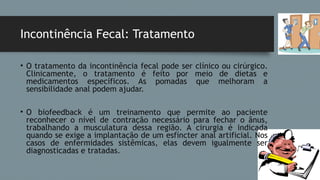 Incontinência Fecal: Tratamento
• O tratamento da incontinência fecal pode ser clínico ou cirúrgico.
Clinicamente, o tratamento é feito por meio de dietas e
medicamentos específicos. As pomadas que melhoram a
sensibilidade anal podem ajudar.
• O biofeedback é um treinamento que permite ao paciente
reconhecer o nível de contração necessário para fechar o ânus,
trabalhando a musculatura dessa região. A cirurgia é indicada
quando se exige a implantação de um esfíncter anal artificial. Nos
casos de enfermidades sistêmicas, elas devem igualmente ser
diagnosticadas e tratadas.
 