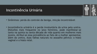 Incontinência Urinária
• Sinônimos: perda do controle da bexiga, micção incontrolável
• Incontinência urinária é a perda involuntária da urina pela uretra.
Distúrbio mais frequente no sexo feminino, pode manifestar-se
tanto na quinta ou sexta década de vida quanto em mulheres mais
jovens. Atribui-se essa prevalência ao fato de a mulher apresentar,
além da uretra, duas falhas naturais no assoalho pélvico: o hiato
vaginal e o hiato retal. 
 