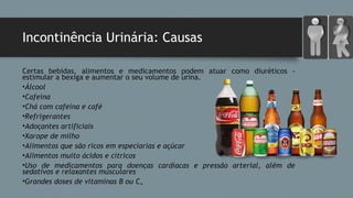 Incontinência Urinária: Causas
Certas bebidas, alimentos e medicamentos podem atuar como diuréticos -
estimular a bexiga e aumentar o seu volume de urina.
•Álcool
•Cafeína
•Chá com cafeína e café
•Refrigerantes
•Adoçantes artificiais
•Xarope de milho
•Alimentos que são ricos em especiarias e açúcar
•Alimentos muito ácidos e cítricos
•Uso de medicamentos para doenças cardíacas e pressão arterial, além de
sedativos e relaxantes musculares
•Grandes doses de vitaminas B ou C.
 