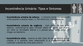 Incontinência Urinária: Tipos e Sintomas
• Incontinência urinária de esforçoIncontinência urinária de esforço – o sintoma inicial é a perda de
urina quando a pessoa tosse, ri, faz exercício, movimenta-se;
• Incontinência urinaria de urgênciaIncontinência urinaria de urgência – mais grave do que a de
esforço, caracteriza-se pela vontade súbita de urinar que ocorre
em meio as atividades diárias e a pessoa perde urina antes de
chegar ao banheiro;
• Incontinência mistaIncontinência mista – associa os dois tipos de incontinência acima
citados e o sintoma mais importante é a impossibilidade de
controlar a perda de urina pela uretra.
 