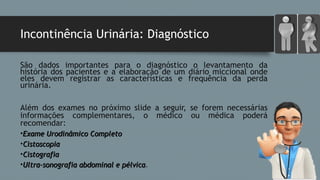 Incontinência Urinária: Diagnóstico
São dados importantes para o diagnóstico o levantamento da
história dos pacientes e a elaboração de um diário miccional onde
eles devem registrar as características e frequência da perda
urinária.
Além dos exames no próximo slide a seguir, se forem necessárias
informações complementares, o médico ou médica poderá
recomendar:
•Exame Urodinâmico CompletoExame Urodinâmico Completo
•CistoscopiaCistoscopia
•CistografiaCistografia
•Ultra-sonografia abdominal e pélvicaUltra-sonografia abdominal e pélvica.
 