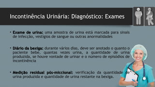 Incontinência Urinária: Diagnóstico: Exames
• Exame de urina:Exame de urina: uma amostra de urina está marcada para sinais
de infecção, vestígios de sangue ou outras anormalidades
• Diário da bexiga:Diário da bexiga: durante vários dias, deve ser anotado o quanto o
paciente bebe, quantas vezes urina, a quantidade de urina
produzida, se houve vontade de urinar e o número de episódios de
incontinência
• Medição residual pós-miccional:Medição residual pós-miccional: verificação da quantidade de
urina produzida e quantidade de urina restante na bexiga.
 