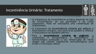 Incontinência Urinária: Tratamento
• O tratamento da incontinência urinária depende do tipo
de incontinência, da sua gravidade e da causa
subjacente. Pode ser necessária uma combinação de
tratamentos. 
• O tratamento da incontinência urinária por esforço é
basicamente cirúrgico, mas exercícios ajudam a reforçar
a musculatura do assoalho pélvico
• Para a incontinência urinária de urgênciaincontinência urinária de urgência, o
tratamento é farmacológico e fisioterápico. O
farmacológico pressupõe o uso ininterrupto de várias
drogas que contêm substâncias anticolinérgicas para
evitar a contração vesical.
 