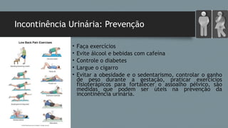 Incontinência Urinária: Prevenção
• Faça exercícios
• Evite álcool e bebidas com cafeína
• Controle o diabetes
• Largue o cigarro
• Evitar a obesidade e o sedentarismo, controlar o ganho
de peso durante a gestação, praticar exercícios
fisioterápicos para fortalecer o assoalho pélvico, são
medidas que podem ser úteis na prevenção da
incontinência urinária.
 