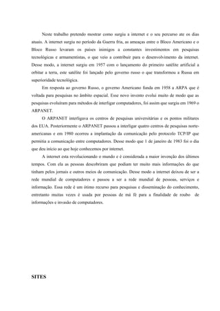 Neste trabalho pretendo mostrar como surgiu a internet e o seu percurso ate os dias
atuais. A internet surgiu no período da Guerra fria, as ameaças entre o Bloco Americano e o
Bloco Russo levaram os países inimigos a constantes investimentos em pesquisas
tecnológicas e armamentistas, o que veio a contribuir para o desenvolvimento da internet.
Desse modo, a internet surgiu em 1957 com o lançamento do primeiro satélite artificial a
orbitar a terra, este satélite foi lançado pelo governo russo o que transformou a Russa em
superioridade tecnológica.
     Em resposta ao governo Russo, o governo Americano funda em 1958 a ARPA que é
voltada para pesquisas no âmbito espacial. Esse novo invento evolui muito de modo que as
pesquisas evoluíram para métodos de interligar computadores, foi assim que surgiu em 1969 o
ARPANET.
     O ARPANET interligava os centros de pesquisas universitárias e os pontos militares
dos EUA. Posteriormente o ARPANET passou a interligar quatro centros de pesquisas norte-
americanas e em 1980 ocorreu a implantação da comunicação pelo protocolo TCP/IP que
permitia a comunicação entre computadores. Desse modo que 1 de janeiro de 1983 foi o dia
que deu início ao que hoje conhecemos por internet.
     A internet esta revolucionando o mundo e é considerada a maior invenção dos últimos
tempos. Com ela as pessoas descobriram que podiam ter muito mais informações do que
tinham pelos jornais e outros meios de comunicação. Desse modo a internet deixou de ser a
rede mundial de computadores e passou a ser a rede mundial de pessoas, serviços e
informação. Essa rede é um ótimo recurso para pesquisas e disseminação do conhecimento,
entretanto muitas vezes é usada por pessoas de má fé para a finalidade de roubo         de
informações e invasão de computadores.




SITES
 