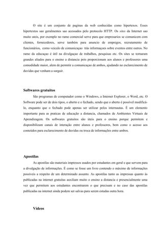 O site é um conjunto de paginas da web conhecidas como hipertexos. Esses
hipertextos sao geralmentes sao acessados pelo protocolo HTTP. Os sites da Internet sao
muito uteis, por exemplo no ramo comercial serve para que empresarios se comunicem com
clientes, fornecedores, serve também para anuncio de empregos, recrutamento de
funcionários, como veiculo de comunicaçao trás informaçoes sobre eventos entre outros. No
ramo da educaçao é útil na divulgaçao de trabalhos, pesquisas etc. Os sites se tornaram
grandes aliados para o ensino a distancia pois proporcionam aos alunos e professores uma
comodidade maior, alem de permitir a comunicaçao de ambos, ajudando no esclarecimento de
duvidas que venham a surguir.




Softwares gratuitos
       São programas de computador como o Windows, a Internet Explorer, o Word, etc. O
Software pode ser de dois tipos, o aberto e o fechado, sendo que o aberto é possível modificá-
lo, enquanto que o fechado pode apenas ser utilizar pelos internautas. É um elemento
importante para as praticas de educação a distancia, chamados de Ambientes Virtuais de
Aprendizagem. Os softwares gratuitos são úteis para o ensino porque permitem e
disponibilizam canais de interação entre alunos e professores, bem como o acesso aos
conteúdos para esclarecimento de duvidas ou troca de informações entre ambos.




Apostilas
       As apostilas são materiais impressos usados por estudantes em geral e que servem para
a divulgação de informações. É como se fosse um livro contendo o máximo de informações
possíveis a respeito de um determinado assunto. As apostilas tanto as impressas quanto às
publicadas na internet gratuitas auxiliam muito o ensino a distancia e presencialmente uma
vez que permitem aos estudantes encontrarem o que precisam e no caso das apostilas
publicadas na internet ainda podem ser salvas para serem estudas outra hora.




       Vídeos
 