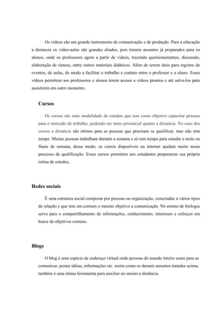 Os vídeos são um grande instrumento de comunicação e de produção. Para a educação
a distancia os vídeo-aulas são grandes aliados, pois trazem assuntos já preparados para os
alunos, onde os professores agem a partir de vídeos, trazendo questionamentos, discussão,
elaboração de síntese, entre outros materiais didáticos. Além de serem úteis para registro de
eventos, de aulas, de modo a facilitar o trabalho e contato entre o professor e o aluno. Esses
vídeos permitem aos professores e alunos terem acesso a vídeos prontos e até salva-los para
assistirem em outro momento.


   Cursos

        Os cursos são uma modalidade de estudos que tem como objetivo capacitar pessoas
   para o mercado de trabalho, podendo ser tanto presencial quanto a distancia. No caso dos
   cursos a distancia são ótimos para as pessoas que precisam se qualificar, mas não tem
   tempo. Muitas pessoas trabalham durante a semana e só tem tempo para estudar a noite ou
   finais de semana, desse modo, os cursos disponíveis na internet ajudam muito nesse
   processo de qualificação. Esses cursos permitem aos estudantes prepararem sua própria
   rotina de estudos,




Redes sociais

        É uma estrutura social composta por pessoas ou organização, conectadas a vários tipos
   de relação e que tem em comum o mesmo objetivo a comunicação. No ensino de biologia
   serve para o compartilhamento de informações, conhecimento, interesses e esforços em
   busca de objetivos comuns.




Blogs

        O blog é uma espécie de endereço virtual onde pessoas do mundo inteiro usam para se
   comunicar, postar idéias, informações etc. assim como os demais assuntos tratados acima,
   também é uma ótima ferramenta para auxiliar no ensino a distância.
 