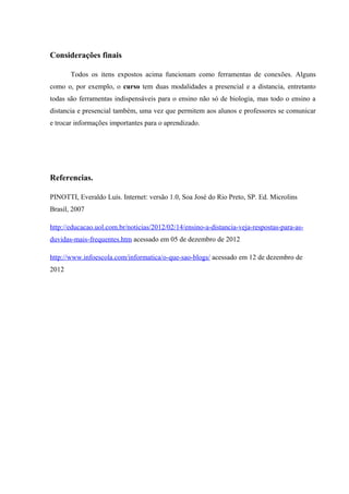 Considerações finais

       Todos os itens expostos acima funcionam como ferramentas de conexões. Alguns
como o, por exemplo, o curso tem duas modalidades a presencial e a distancia, entretanto
todas são ferramentas indispensáveis para o ensino não só de biologia, mas todo o ensino a
distancia e presencial também, uma vez que permitem aos alunos e professores se comunicar
e trocar informações importantes para o aprendizado.




Referencias.

PINOTTI, Everaldo Luís. Internet: versão 1.0, Soa José do Rio Preto, SP. Ed. Microlins
Brasil, 2007

http://educacao.uol.com.br/noticias/2012/02/14/ensino-a-distancia-veja-respostas-para-as-
duvidas-mais-frequentes.htm acessado em 05 de dezembro de 2012

http://www.infoescola.com/informatica/o-que-sao-blogs/ acessado em 12 de dezembro de
2012
 
