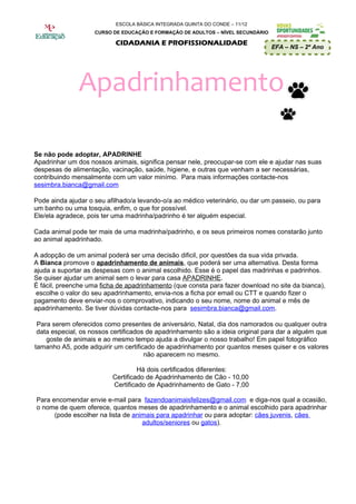 ESCOLA BÁSICA INTEGRADA QUINTA DO CONDE – 11/12
                    CURSO DE EDUCAÇÃO E FORMAÇÃO DE ADULTOS – NÍVEL SECUNDÁRIO

                           CIDADANIA E PROFISSIONALIDADE
                                                                                 EFA – NS – 2º Ano




               Apadrinhamento

Se não pode adoptar, APADRINHE
Apadrinhar um dos nossos animais, significa pensar nele, preocupar-se com ele e ajudar nas suas
despesas de alimentação, vacinação, saúde, higiene, e outras que venham a ser necessárias,
contribuindo mensalmente com um valor minímo. Para mais informações contacte-nos
sesimbra.bianca@gmail.com

Pode ainda ajudar o seu afilhado/a levando-o/a ao médico veterinário, ou dar um passeio, ou para
um banho ou uma tosquia, enfim, o que for possível.
Ele/ela agradece, pois ter uma madrinha/padrinho é ter alguém especial.

Cada animal pode ter mais de uma madrinha/padrinho, e os seus primeiros nomes constarão junto
ao animal apadrinhado.

A adopção de um animal poderá ser uma decisão dificil, por questões da sua vida privada.
A Bianca promove o apadrinhamento de animais, que poderá ser uma alternativa. Desta forma
ajuda a suportar as despesas com o animal escolhido. Esse é o papel das madrinhas e padrinhos.
Se quiser ajudar um animal sem o levar para casa APADRINHE.
É fácil, preenche uma ficha de apadrinhamento (que consta para fazer download no site da bianca),
 escolhe o valor do seu apadrinhamento, envia-nos a ficha por email ou CTT e quando fizer o
pagamento deve enviar-nos o comprovativo, indicando o seu nome, nome do animal e mês de
apadrinhamento. Se tiver dúvidas contacte-nos para sesimbra.bianca@gmail.com.

 Para serem oferecidos como presentes de aniversário, Natal, dia dos namorados ou qualquer outra
 data especial, os nossos certificados de apadrinhamento são a ideia original para dar a alguém que
    goste de animais e ao mesmo tempo ajuda a divulgar o nosso trabalho! Em papel fotográfico
tamanho A5, pode adquirir um certificado de apadrinhamento por quantos meses quiser e os valores
                                      não aparecem no mesmo.

                                   Há dois certificados diferentes:
                          Certificado de Apadrinhamento de Cão - 10,00
                          Certificado de Apadrinhamento de Gato - 7,00

Para encomendar envie e-mail para fazendoanimaisfelizes@gmail.com e diga-nos qual a ocasião,
o nome de quem oferece, quantos meses de apadrinhamento e o animal escolhido para apadrinhar
      (pode escolher na lista de animais para apadrinhar ou para adoptar: cães juvenis, cães
                                    adultos/seniores ou gatos).
 