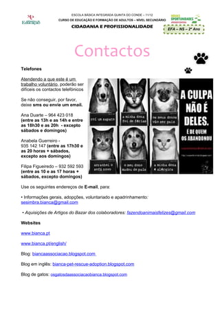 ESCOLA BÁSICA INTEGRADA QUINTA DO CONDE – 11/12
                   CURSO DE EDUCAÇÃO E FORMAÇÃO DE ADULTOS – NÍVEL SECUNDÁRIO

                          CIDADANIA E PROFISSIONALIDADE
                                                                                EFA – NS – 2º Ano




                           Contactos
Telefones

Atendendo a que este é um
trabalho voluntário, poderão ser
difíceis os contactos telefónicos

Se não conseguir, por favor,
deixe sms ou envie um email.

Ana Duarte – 964 423 018
(entre as 13h e as 14h e entre
as 18h30 e as 20h - excepto
sábados e domingos)

Anabela Guerreiro -
935 142 147 (entre as 17h30 e
as 20 horas + sábados,
excepto aos domingos)

Filipa Figueiredo – 932 592 593
(entre as 10 e as 17 horas +
sábados, excepto domingos)

Use os seguintes endereços de E-mail, para:

• Informações gerais, adopções, voluntariado e apadrinhamento:
sesimbra.bianca@gmail.com

• Aquisições de Artigos do Bazar dos colaboradores: fazendoanimaisfelizes@gmail.com

Websites

www.bianca.pt

www.bianca.pt/english/

Blog: biancaassociacao.blogspot.com

Blog em inglês: bianca-pet-rescue-adoption.blogspot.com

Blog de gatos: osgatosdaassociacaobianca.blogspot.com
 