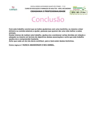 ESCOLA BÁSICA INTEGRADA QUINTA DO CONDE – 11/12
                   CURSO DE EDUCAÇÃO E FORMAÇÃO DE ADULTOS – NÍVEL SECUNDÁRIO

                         CIDADANIA E PROFISSIONALIDADE
                                                                                EFA – NS – 2º Ano




                           Conclusão
Com este trabalho conclui que se todos ajudarmos com uma mantinha, ou mesmo a doar
dinheiro ou comida estamos a ajudar, pessoas que querem dar uma vida melhor a estes
animais.
Gostei imenso de realizar este trabalho, ajudou-me a esclarecer certas dúvidas em relação a
adopção ou mesmo em termos de objectivos destas associações e acho que este trabalho
ajudou-me a compreender bastante.
Acho que cada um de nós devia contribuir, para o bem-estar destes bichinhos.

Como regra,nr.1 NUNCA ABANDONAR O SEU ANIMAL.
 