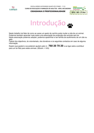 ESCOLA BÁSICA INTEGRADA QUINTA DO CONDE – 11/12
                   CURSO DE EDUCAÇÃO E FORMAÇÃO DE ADULTOS – NÍVEL SECUNDÁRIO

                          CIDADANIA E PROFISSIONALIDADE
                                                                                EFA – NS – 2º Ano




                          Introdução
Neste trabalho irei falar de como as vezes um gesto de carinho pode mudar a vida de um animal.
Podemos também aprender mais sobre uma associação de protecção dos animais sem lar.
Nesta associação podemos adoptar, podemos apadrinhar e ser família de acolhimento de um cão ou
gato.
Falarei dos objectivos, do voluntariado, dos donativos e os seguintes contactos em caso de alguma
informação.
Espero que gostem e se poderem ajudem pelo nr. 760      20 70 20 e ao ligar está a contribuir
para um lar feliz para estes animais. (60cent. + IVA)
 