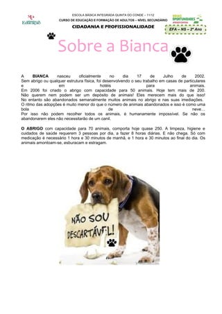 ESCOLA BÁSICA INTEGRADA QUINTA DO CONDE – 11/12
                    CURSO DE EDUCAÇÃO E FORMAÇÃO DE ADULTOS – NÍVEL SECUNDÁRIO

                           CIDADANIA E PROFISSIONALIDADE
                                                                                 EFA – NS – 2º Ano




                   Sobre a Bianca
A     BIANCA      nasceu      oficialmente       no    dia    17     de     Julho    de     2002.
Sem abrigo ou qualquer estrutura física, foi desenvolvendo o seu trabalho em casas de particulares
e                  em                      hotéis                  para                  animais.
Em 2006 foi criado o abrigo com capacidade para 50 animais. Hoje tem mais de 200.
Não querem nem podem ser um depósito de animais! Eles merecem mais do que isso!
No entanto são abandonados semanalmente muitos animais no abrigo e nas suas imediações.
O ritmo das adopções é muito menor do que o número de animais abandonados e isso é como uma
bola                                            de                                         neve…
Por isso não podem recolher todos os animais, é humanamente impossível. Se não os
abandonarem eles não necessitarão de um canil.

O ABRIGO com capacidade para 70 animais, comporta hoje quase 250. A limpeza, higiene e
cuidados de saúde requerem 3 pessoas por dia, a fazer 8 horas diárias. E não chega. Só com
medicação é necessário 1 hora e 30 minutos de manhã, e 1 hora e 30 minutos ao final do dia. Os
animais amontoam-se, esburacam e estragam.
 