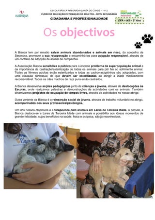 ESCOLA BÁSICA INTEGRADA QUINTA DO CONDE – 11/12
                    CURSO DE EDUCAÇÃO E FORMAÇÃO DE ADULTOS – NÍVEL SECUNDÁRIO

                           CIDADANIA E PROFISSIONALIDADE
                                                                                 EFA – NS – 2º Ano




                     Os objectivos
A Bianca tem por missão salvar animais abandonados e animais em risco, do concelho de
Sesimbra, promover a sua recuperação e encaminhá-los para adopção responsável, através de
um contrato de adopção de animal de companhia.

A Associação Bianca sensibiliza o público para o enorme problema da superpopulação animal e
da importância da castração/esterilização de todos os animais para pôr fim ao sofrimento animal.
Todas as fêmeas adultas estão esterilizadas e todas as cachorras/gatinhas são adoptadas, com
uma clausula contratual, de que devem ser esterilizadas ao atingir a idade medicamente
recomendável. Todos os cães machos de raça pura estão castrados.

A Bianca desenvolve acções pedagógicas junto de crianças e jovens, através de deslocações às
Escolas, onde realizamos palestras e demonstrações de actividades com os animais. Também
dinamizamos projectos de ocupação de tempos livres, através de actividades no nosso abrigo.

Outra vertente da Bianca é a reinserção social de jovens, através de trabalho voluntário no abrigo,
acompanhados dos seus professores/psicólogos.

Um dos nossos objectivos é a terapêutica com animais em Lares de Terceira Idade. A convite, a
Bianca desloca-se a Lares de Terceira Idade com animais e possibilita aos idosos momentos de
grande felicidade, cujos benefícios na saúde, fisica e psíquica, são já reconhecidos.
 