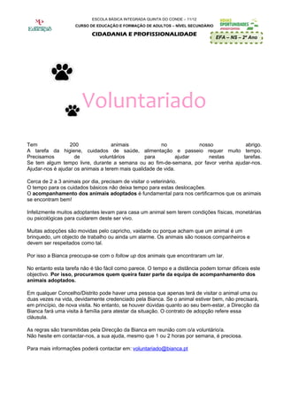ESCOLA BÁSICA INTEGRADA QUINTA DO CONDE – 11/12
                    CURSO DE EDUCAÇÃO E FORMAÇÃO DE ADULTOS – NÍVEL SECUNDÁRIO

                           CIDADANIA E PROFISSIONALIDADE
                                                                                 EFA – NS – 2º Ano




                       Voluntariado
Tem               200               animais             no           nosso           abrigo.
A tarefa da higiene, cuidados de saúde, alimentação e passeio requer muito tempo.
Precisamos          de        voluntários        para         ajudar    nestas      tarefas.
Se tem algum tempo livre, durante a semana ou ao fim-de-semana, por favor venha ajudar-nos.
Ajudar-nos é ajudar os animais a terem mais qualidade de vida.

Cerca de 2 a 3 animais por dia, precisam de visitar o veterinário.
O tempo para os cuidados básicos não deixa tempo para estas deslocações.
O acompanhamento dos animais adoptados é fundamental para nos certificarmos que os animais
se encontram bem!

Infelizmente muitos adoptantes levam para casa um animal sem terem condições físicas, monetárias
ou psicológicas para cuidarem deste ser vivo.

Muitas adopções são movidas pelo capricho, vaidade ou porque acham que um animal é um
brinquedo, um objecto de trabalho ou ainda um alarme. Os animais são nossos companheiros e
devem ser respeitados como tal.

Por isso a Bianca preocupa-se com o follow up dos animais que encontraram um lar.

No entanto esta tarefa não é tão fácil como parece. O tempo e a distância podem tornar difíceis este
objectivo. Por isso, procuramos quem queira fazer parte da equipa de acompanhamento dos
animais adoptados.

Em qualquer Concelho/Distrito pode haver uma pessoa que apenas terá de visitar o animal uma ou
duas vezes na vida, devidamente credenciado pela Bianca. Se o animal estiver bem, não precisará,
em princípio, de nova visita. No entanto, se houver dúvidas quanto ao seu bem-estar, a Direcção da
Bianca fará uma visita à família para atestar da situação. O contrato de adopção refere essa
cláusula.

As regras são transmitidas pela Direcção da Bianca em reunião com o/a voluntário/a.
Não hesite em contactar-nos, a sua ajuda, mesmo que 1 ou 2 horas por semana, é preciosa.

Para mais informações poderá contactar em: voluntariado@bianca.pt
 