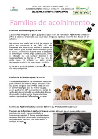 ESCOLA BÁSICA INTEGRADA QUINTA DO CONDE – 11/12
                    CURSO DE EDUCAÇÃO E FORMAÇÃO DE ADULTOS – NÍVEL SECUNDÁRIO

                            CIDADANIA E PROFISSIONALIDADE
                                                                                 EFA – NS – 2º Ano




Famílias de acolhimento
Família de Acolhimento para GATOS

A Bianca não tem gatil e os gatos que protege estão todos em Famílias de Acolhimento Temporário
(FAT). É a solução encontrada para salvar estes amigos de 4 patas e encontrar-lhes depois um lar
definitivo.

No entanto esta tarefa não é fácil. O número de
gatos tem aumentado e as FAT's não são
suficientes. Por esse motivo estamos à procura de
mais famílias para acolher temporariamente gatos
da Bianca. A Associação suporta todas as despesas
de alimentação, vacinas, chips e esterilização, antes
da adopção. Ou seja qualquer despesa é da
responsabilidade da Bianca. A FAT não tem de
gastar nada. No entanto, os gatos devem
permanecer no interior da casa, nunca no exterior.

Ajude-nos a ajudar os gatinhos. Faça-se nossa FAT,
não se vai arrepender.



Famílias de Acolhimento para Cachorros

São necessárias famílias de acolhimento temporário
para cachorros até terem o reforço da vacina. Uma
vez que no abrigo os cachorrinhos estão em risco
de contrarir doenças, esta é a melhor solução.
Assim que tiverem a 2ª vacina entram no abrigo. Os
custos com os animais são suportados pela Bianca,
alimentação, medicamentos, desparasitantes e
vacinas, não tendo as FATs qualquer encargo.




Famílias de Acolhimento temporário de Séniores ou Animais em Recuperação

Precisam-se de famílias de acolhimento para animais séniores ou em recuperação, cujas
condições de saúde requerem cuidados e
tratamentos especiais. A Bianca suporta todas as
despesas do animal, alimentação, medicamentos,
desparasitantes e vacinas, não tendo as FATs
qualquer encargo.
 