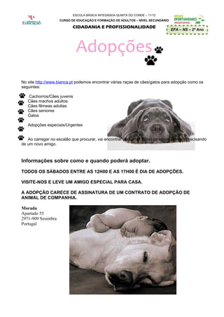 ESCOLA BÁSICA INTEGRADA QUINTA DO CONDE – 11/12
                    CURSO DE EDUCAÇÃO E FORMAÇÃO DE ADULTOS – NÍVEL SECUNDÁRIO

                           CIDADANIA E PROFISSIONALIDADE
                                                                                 EFA – NS – 2º Ano




                             Adopções
No site http://www.bianca.pt podemos encontrar várias raças de cães/gatos para adopção como os
seguintes:

   Cachorros/Cães juvenis
   Cães machos adultos
   Cães fêmeas adultas
   Cães seniores
   Gatos

   Adopções especiais/Urgentes


   Ao carregar no escalão que procurar, vai encontrar (incluindo fotos) os vários animais precisando
de um novo amigo.



Informações sobre como e quando poderá adoptar.

TODOS OS SÁBADOS ENTRE AS 12H00 E AS 17H00 É DIA DE ADOPÇÕES.

VISITE-NOS E LEVE UM AMIGO ESPECIAL PARA CASA.

A ADOPÇÃO CARECE DE ASSINATURA DE UM CONTRATO DE ADOPÇÃO DE
ANIMAL DE COMPANHIA.

Morada
Apartado 55
2971-909 Sesimbra
Portugal
 
