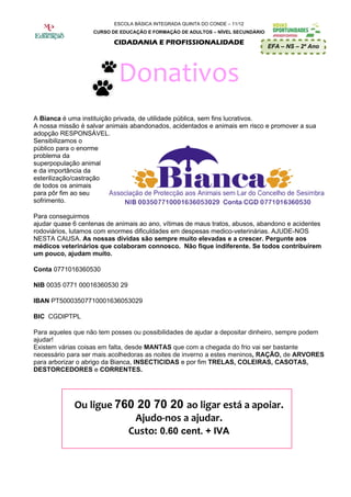 ESCOLA BÁSICA INTEGRADA QUINTA DO CONDE – 11/12
                   CURSO DE EDUCAÇÃO E FORMAÇÃO DE ADULTOS – NÍVEL SECUNDÁRIO

                          CIDADANIA E PROFISSIONALIDADE
                                                                                EFA – NS – 2º Ano




                            Donativos
A Bianca é uma instituição privada, de utilidade pública, sem fins lucrativos.
A nossa missão é salvar animais abandonados, acidentados e animais em risco e promover a sua
adopção RESPONSÁVEL.
Sensibilizamos o
público para o enorme
problema da
superpopulação animal
e da importância da
esterilização/castração
de todos os animais
para pôr fim ao seu
sofrimento.

Para conseguirmos
ajudar quase 6 centenas de animais ao ano, vítimas de maus tratos, abusos, abandono e acidentes
rodoviários, lutamos com enormes dificuldades em despesas medico-veterinárias. AJUDE-NOS
NESTA CAUSA. As nossas dívidas são sempre muito elevadas e a crescer. Pergunte aos
médicos veterinários que colaboram connosco. Não fique indiferente. Se todos contribuírem
um pouco, ajudam muito.

Conta 0771016360530

NIB 0035 0771 00016360530 29

IBAN PT50003507710001636053029

BIC CGDIPTPL

Para aqueles que não tem posses ou possibilidades de ajudar a depositar dinheiro, sempre podem
ajudar!
Existem várias coisas em falta, desde MANTAS que com a chegada do frio vai ser bastante
necessário para ser mais acolhedoras as noites de inverno a estes meninos, RAÇÃO, de ARVORES
para arborizar o abrigo da Bianca, INSECTICIDAS e por fim TRELAS, COLEIRAS, CASOTAS,
DESTORCEDORES e CORRENTES.




             Ou ligue 760 20 70 20 ao ligar está a apoiar.
                         Ajudo-nos a ajudar.
                        Custo: 0.60 cent. + IVA
 