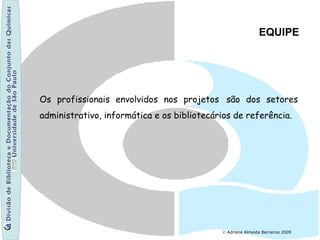 © Adriana Almeida Barreiros 2009
EQUIPE
Os profissionais envolvidos nos projetos são dos setores
administrativo, informática e os bibliotecários de referência.
 