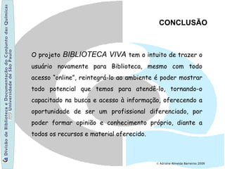© Adriana Almeida Barreiros 2009
CONCLUSÃO
O projeto BIBLIOTECA VIVA tem o intuito de trazer o
usuário novamente para Biblioteca, mesmo com todo
acesso “online”, reintegrá-lo ao ambiente é poder mostrar
todo potencial que temos para atendê-lo, tornando-o
capacitado na busca e acesso à informação, oferecendo a
oportunidade de ser um profissional diferenciado, por
poder formar opinião e conhecimento próprio, diante a
todos os recursos e material oferecido.
 