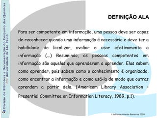 © Adriana Almeida Barreiros 2009
Para ser competente em informação, uma pessoa deve ser capaz
de reconhecer quando uma informação é necessária e deve ter a
habilidade de localizar, avaliar e usar efetivamente a
informação (...) Resumindo, as pessoas competentes em
informação são aquelas que aprenderam a aprender. Elas sabem
como aprender, pois sabem como o conhecimento é organizado,
como encontrar a informação e como usá-la de modo que outras
aprendam a partir dela. (Americam Library Association –
Presential Committee on Information Literacy, 1989, p.1).
DEFINIÇÃO ALADEFINIÇÃO ALA
 