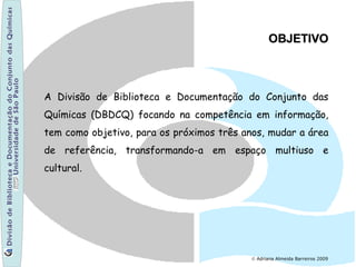 © Adriana Almeida Barreiros 2009
A Divisão de Biblioteca e Documentação do Conjunto das
Químicas (DBDCQ) focando na competência em informação,
tem como objetivo, para os próximos três anos, mudar a área
de referência, transformando-a em espaço multiuso e
cultural.
OBJETIVOOBJETIVO
 