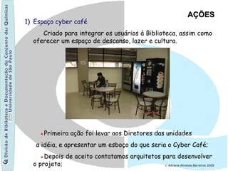 1) Espaço cyber café
Criado para integrar os usuários à Biblioteca, assim como
oferecer um espaço de descanso, lazer e cultura.
●Primeira ação foi levar aos Diretores das unidades
a idéia, e apresentar um esboço do que seria o Cyber Café;
●Depois de aceito contatamos arquitetos para desenvolver
o projeto;
AÇÕESAÇÕES
© Adriana Almeida Barreiros 2009
 
