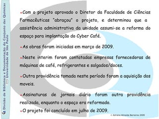 © Adriana Almeida Barreiros 2009
●Com o projeto aprovado o Diretor da Faculdade de Ciências
Farmacêuticas “abraçou” o projeto, e determinou que a
assistência administrativa da unidade assumi-se a reforma do
espaço para implantação do Cyber Café.
●As obras foram iniciadas em março de 2009.
●Neste interim foram contatadas empresas fornecedoras de
máquinas de café, refrigerantes e salgados/doces.
●Outra providência tomada neste período foram a aquisição dos
moveis.
●Assinaturas de jornais diário foram outra providência
realizada, enquanto o espaço era reformado.
●O projeto foi concluído em julho de 2009.
 