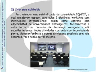 © Adriana Almeida Barreiros 2009
2) Criar sala multimidia
Para atender uma reivindicação da comunidade IQ/FCF, a
qual almejavam espaço, para aulas à distância, workshop com
instituições internacionais, assim como contato com
especialistas de universidades estrangeiras, treinamentos e
aulas locais com recursos de tecnologia avançada e até
reuniões internas, todas atividades contando com tecnologia de
ponta, videoconferência e outras atividades possíveis com tais
recursos, foi a razão de tal projeto.
 
