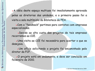© Adriana Almeida Barreiros 2009
●A idéia deste espaço multiuso foi imediatamente aprovada
pelas as diretorias das unidades, e o primeiro passo foi a
visita a sala multímidia da Biblioteca da FEA.
●Com o “feedback” partimos para contatos com empresas
especializadas.
●Devido ao alto custo dos projetos de tais empresas
recorremos ao CCE.
●Uma visita ao CCE foi necessária para acertar o que se
desejava.
●Um ofício solicitando o projeto foi encaminhado pelo
diretor da FCF.
●O projeto está em andamento, e deve ser concluído em
fevereiro de 2010.
 