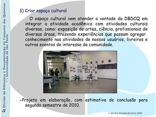 3) Criar espaço cultural
O espaço cultural vem atender a vontade da DBDCQ em
integrar a atividade acadêmica com atividades culturais
diversas, como: exposição de artes, ciência, profissionais de
diversas áreas, trazendo experiências que possam agregar
conhecimento nas atividades de nossos usuários, livreiros e
outros eventos de interesse da comunidade.
●Projeto em elaboração, com estimativa de conclusão para
segundo semestre de 2010.
© Adriana Almeida Barreiros 2009
 