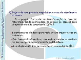4) Projeto de nova portaria, empréstimo e salas de atendimento
ao usuário
Este projeto faz parte da transformação da área de
referência, dando continuidade na criação de espaços para
integração e uso da comunidade IQ/FCF.
●Levantamentos de dados para realizar este projeto estão em
andamento.
●Esta área será reformulada, para melhor atender os usuários
nos serviços gerais de atendimento da Biblioteca .
●A conclusão desta área deve acontecer em meados de 2011.
© Adriana Almeida Barreiros 2009
 