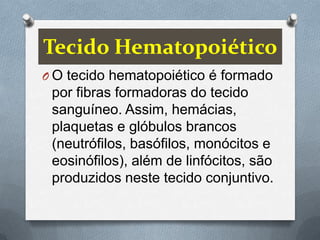 Tecido Hematopoiético
O O tecido hematopoiético é formado
 por fibras formadoras do tecido
 sanguíneo. Assim, hemácias,
 plaquetas e glóbulos brancos
 (neutrófilos, basófilos, monócitos e
 eosinófilos), além de linfócitos, são
 produzidos neste tecido conjuntivo.
 