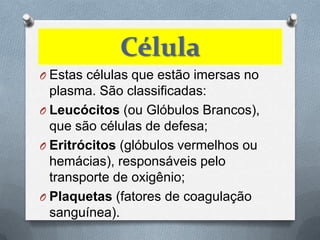 Célula
O Estas células que estão imersas no
  plasma. São classificadas:
O Leucócitos (ou Glóbulos Brancos),
  que são células de defesa;
O Eritrócitos (glóbulos vermelhos ou
  hemácias), responsáveis pelo
  transporte de oxigênio;
O Plaquetas (fatores de coagulação
  sanguínea).
 