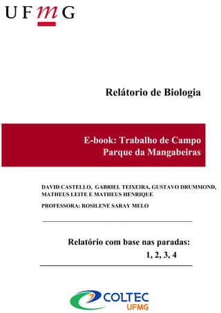 Relátorio de Biologia



            E-book: Trabalho de Campo
                Parque da Mangabeiras


DAVID CASTELLO, GABRIEL TEIXEIRA, GUSTAVO DRUMMOND,
MATHEUS LEITE E MATHEUS HENRIQUE

PROFESSORA: ROSILENE SARAY MELO




       Relatório com base nas paradas:
                           1, 2, 3, 4 e 5
 