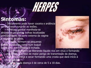 Sintomas: Inicialmente pode haver coceira e ardência no local onde surgirão as lesões.  A Herpes genital manifesta-se  através de pequenas bolhas localizadas  principalmente na parte externa da vagina  e na ponta do pênis.  A seguir, formam-se pequenas  bolhas agrupadas como num buquê sobre área avermelhada e inchada.  As bolhas rompem-se liberando líquido rico em vírus e formando uma ferida. É a fase de maior perigo de transmissão da doença. A ferida começa a secar formando uma crosta que dará início à cicatrização.  - A duração da doença é de cerca de 5 a 10 dias.  HERPES 