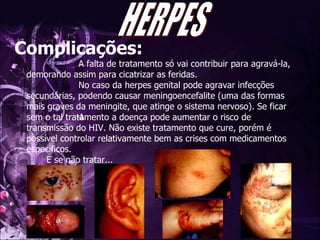 Complicações:   A falta de tratamento só vai contribuir para agravá-la, demorando assim para cicatrizar as feridas.   No caso da herpes genital pode agravar infecções secundárias, podendo causar meningoencefalite (uma das formas mais graves da meningite, que atinge o sistema nervoso). Se ficar sem o tal tratamento a doença pode aumentar o risco de transmissão do HIV. Não existe tratamento que cure, porém é possível controlar relativamente bem as crises com medicamentos específicos. E se não tratar... HERPES 