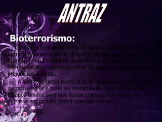Bioterrorismo: Também conhecido como terrorismo químico-biológico, termo ultimamente muito difundido devido aos últimos acontecimentos mundiais. Nada mais é do que a liberação intencional de produtos químicos ou agentes infecciosos muito prejudiciais à saúde.  A liberação dessa bactéria se torna possível porque fica suspensa no ar e pode ser manipulada, como foi feito nos Estados Unidos para que ficasse misturada à poeira, ou pó, e entrasse em contato com a pele das vítimas.  ANTRAZ 