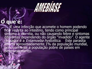 O que é: É uma infecção que acomete o homem podendo ficar restrita ao intestino, tendo como principal sintoma a diarréia, ou não causando febre e sintomas diferentes dependendo do órgão “invadido”. O agente causador é a  Entamoeba hystolitica .  Este parasita infecta aproximadamente 1% da população mundial, principalmente a população pobre de países em desenvolvimento.  AMEBÍASE 