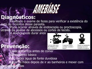 Diagnósticos: Realizado o exame de fezes para verificar a existência do cisto ou trozoítos desse parasita. Pode ocorrer através de endoscopia ou proctoscopia, através da análise de abcessos ou cortes de tecido. A doença pode durar anos Prevenção: Lavar alimentos antes de comer  Saneamento básico  Não beber água de fonte duvidosa Lavar as mãos depois de ir ao banheiros e mexer com verduras e frutas AMEBÍASE 
