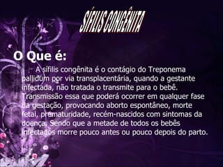 O Que é: A sífilis congênita é o contágio do Treponema pallidum por via transplacentária, quando a gestante infectada, não tratada o transmite para o bebê. Transmissão essa que poderá ocorrer em qualquer fase da gestação, provocando aborto espontâneo, morte fetal, prematuridade, recém-nascidos com sintomas da doença. Sendo que a metade de todos os bebês infectados morre pouco antes ou pouco depois do parto.  SÍFILIS CONGÊNITA 